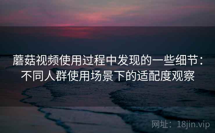 蘑菇视频使用过程中发现的一些细节：不同人群使用场景下的适配度观察  第1张
