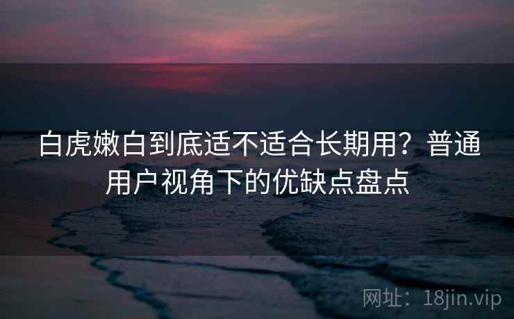 白虎嫩白到底适不适合长期用？普通用户视角下的优缺点盘点  第2张