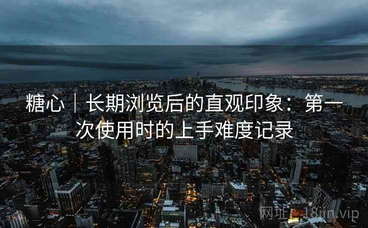 糖心｜长期浏览后的直观印象：第一次使用时的上手难度记录  第1张