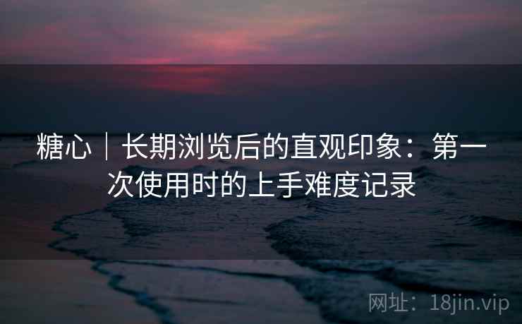 糖心｜长期浏览后的直观印象：第一次使用时的上手难度记录  第2张
