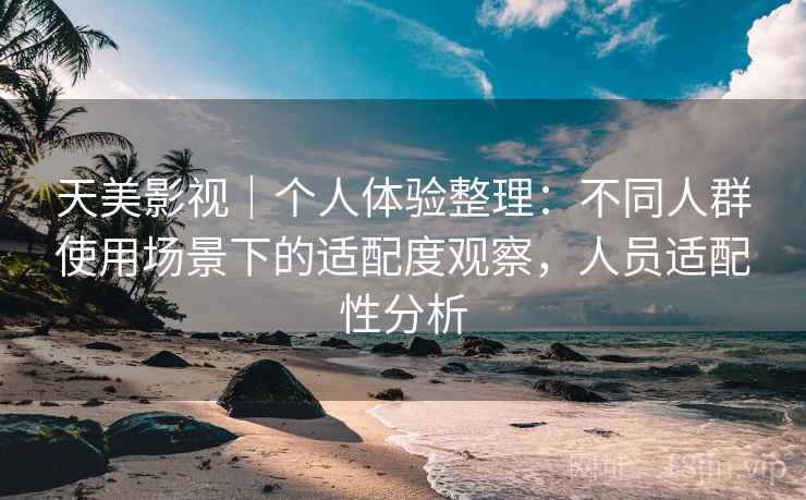 天美影视｜个人体验整理：不同人群使用场景下的适配度观察，人员适配性分析  第1张