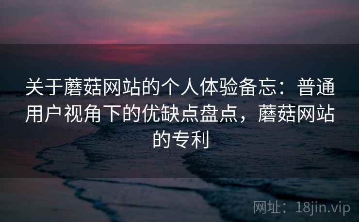 关于蘑菇网站的个人体验备忘：普通用户视角下的优缺点盘点，蘑菇网站的专利  第1张