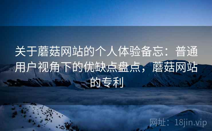 关于蘑菇网站的个人体验备忘：普通用户视角下的优缺点盘点，蘑菇网站的专利  第2张