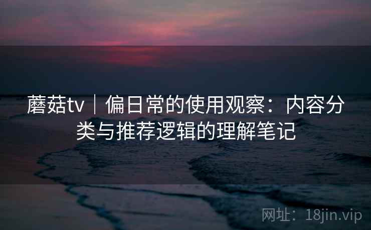 蘑菇tv｜偏日常的使用观察：内容分类与推荐逻辑的理解笔记  第1张
